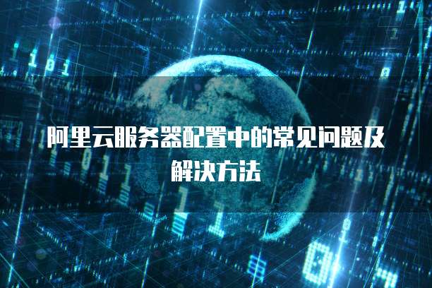 阿里云服务器配置中的常见问题及解决方法