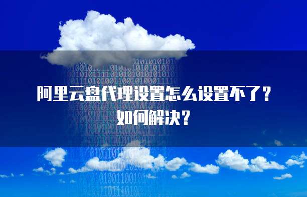 阿里云盘代理设置怎么设置不了?如何解决?