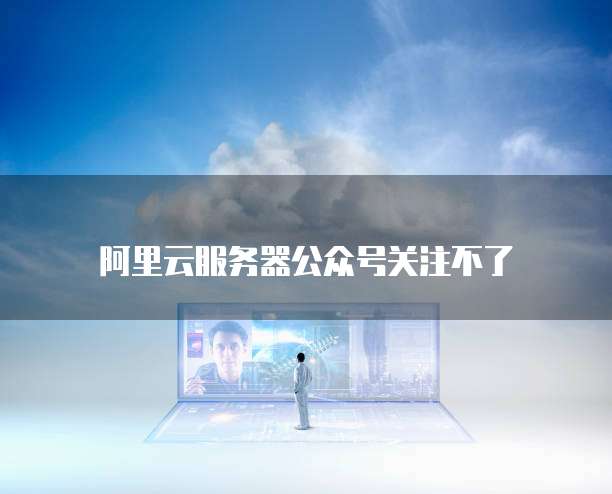 阿里云服务器公众号关注不了