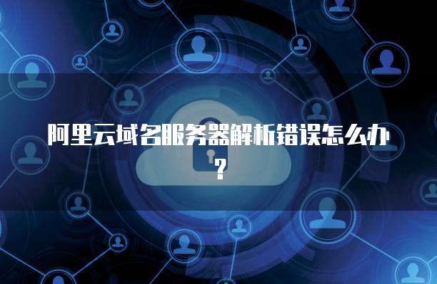 阿里云域名服务器解析错误怎么办?