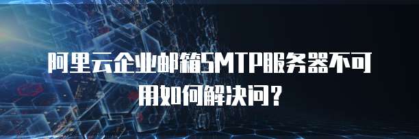 阿里云企业邮箱SMTP服务器不可用如何解决问?