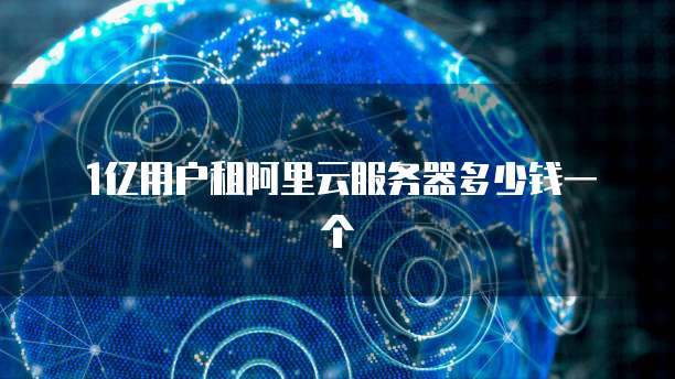 1亿用户租阿里云服务器多少钱一个