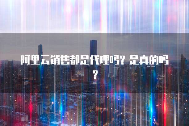阿里云销售都是代理吗?是真的吗?