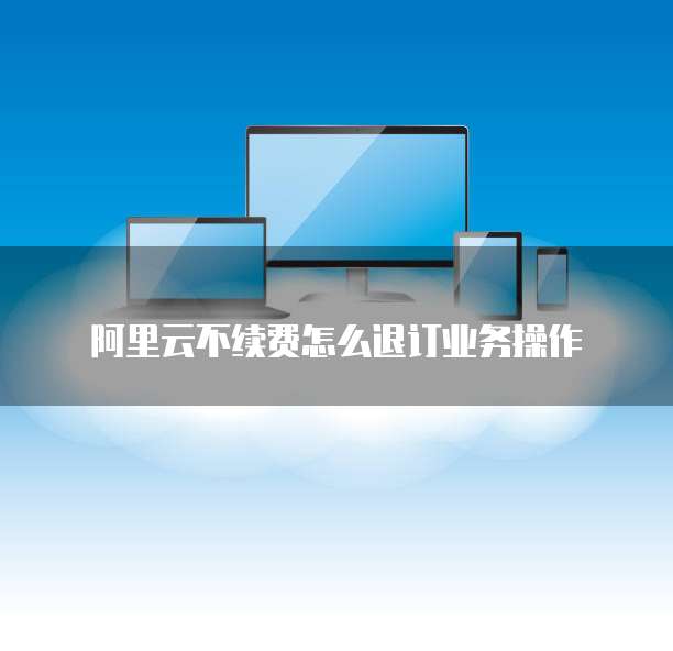 阿里云不续费怎么退订业务操作