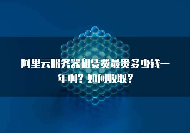 阿里云服务器租赁费最贵多少钱一年啊?如何收取?
