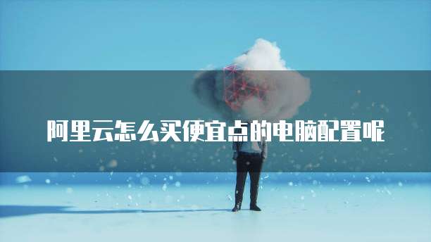 阿里云怎么买便宜点的电脑配置呢