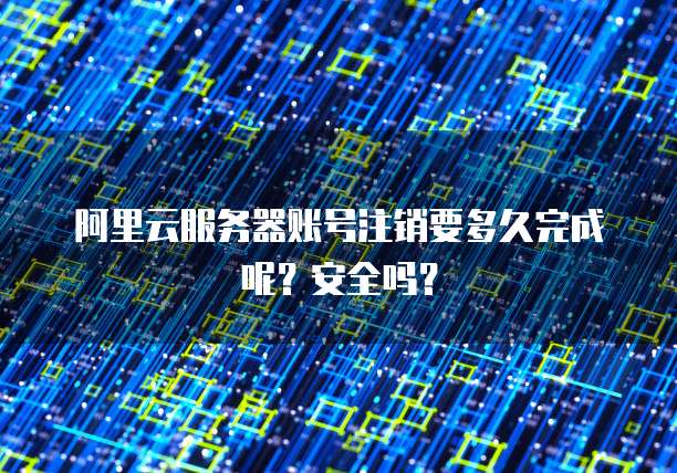 阿里云服务器账号注销要多久完成呢?安全吗?