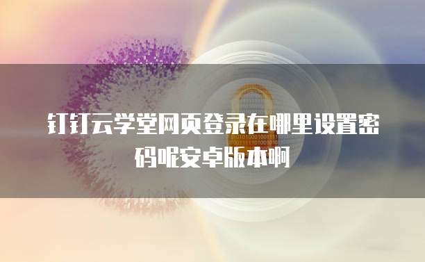 钉钉云学堂网页登录在哪里设置密码呢安卓版本啊