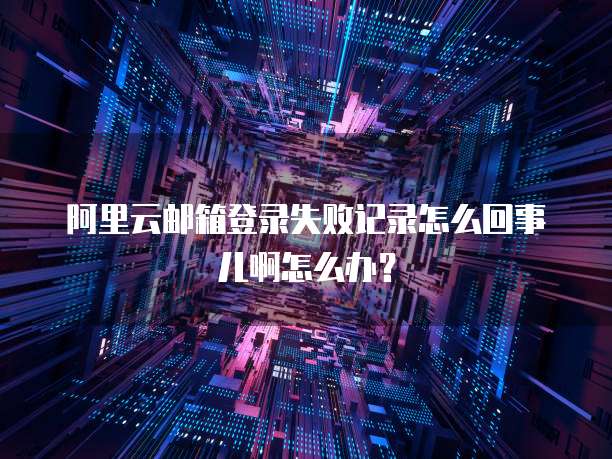 阿里云邮箱登录失败记录怎么回事儿啊怎么办?