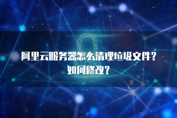 阿里云服务器怎么清理垃圾文件?如何修改?