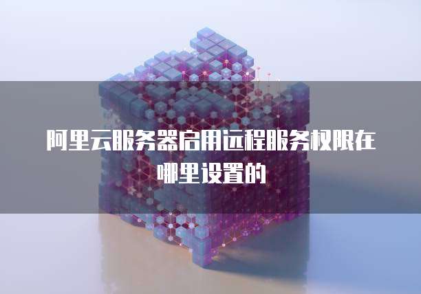 阿里云服务器启用远程服务权限在哪里设置的