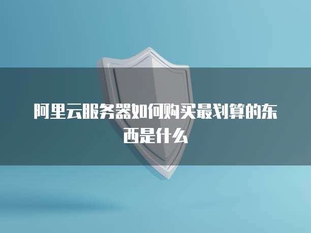 阿里云服务器如何购买最划算的东西是什么