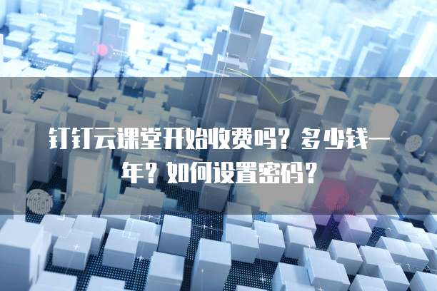 钉钉云课堂开始收费吗?多少钱一年?如何设置密码?