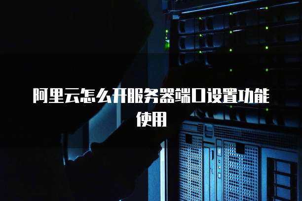 阿里云怎么开服务器端口设置功能使用