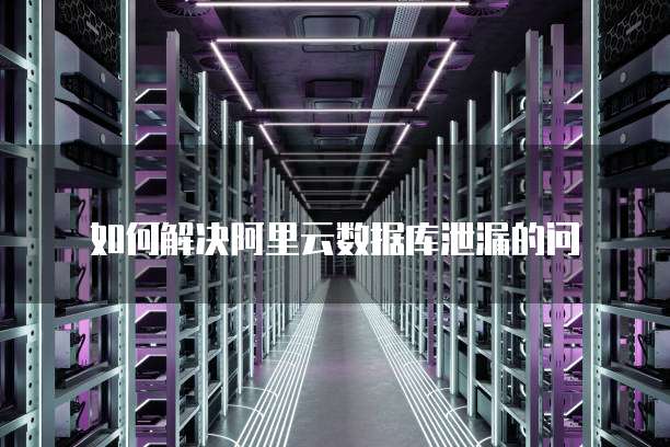 如何解决阿里云数据库泄漏的问