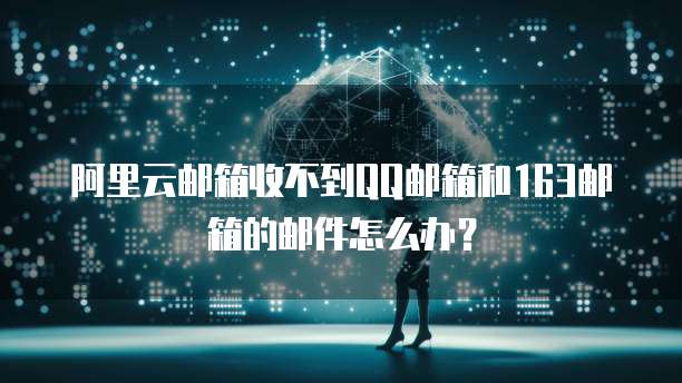 阿里云邮箱收不到QQ邮箱和163邮箱的邮件怎么办？