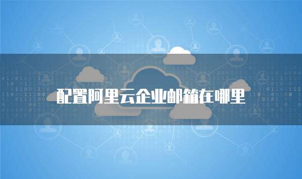 配置阿里云企业邮箱在哪里