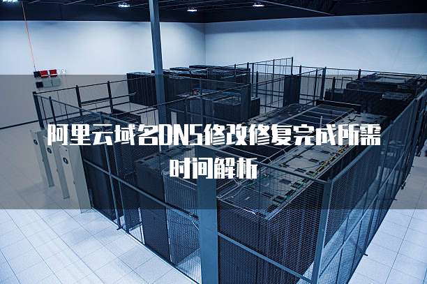 阿里云域名DNS修改修复完成所需时间解析