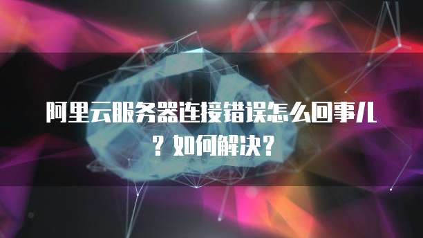 阿里云服务器连接错误怎么回事儿?如何解决?