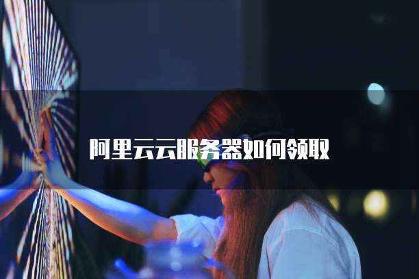 阿里云云服务器如何领取