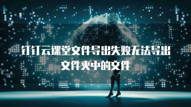 钉钉云课堂文件导出失败无法导出文件夹中的文件