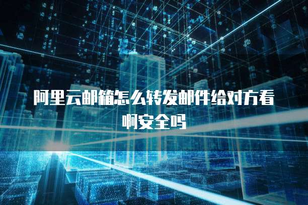阿里云邮箱怎么转发邮件给对方看啊安全吗