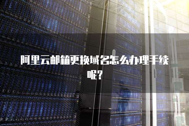 阿里云邮箱更换域名怎么办理手续呢?