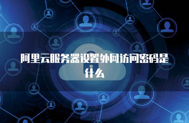 阿里云服务器设置外网访问密码是什么