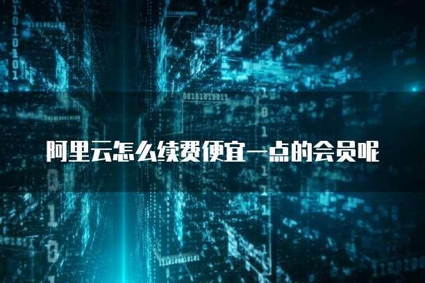 阿里云怎么续费便宜一点的会员呢
