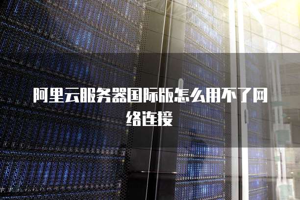阿里云服务器国际版怎么用不了网络连接