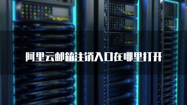 阿里云邮箱注销入口在哪里打开