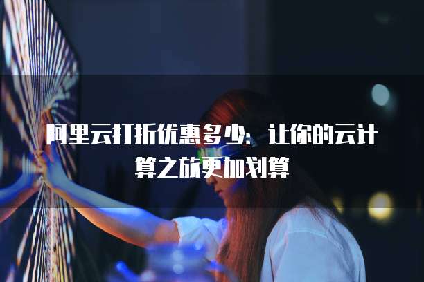 阿里云打折优惠多少:让你的云计算之旅更加划算