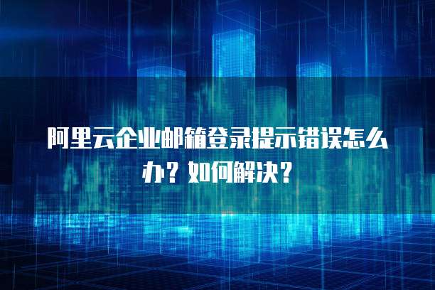 阿里云企业邮箱登录提示错误怎么办?如何解决?