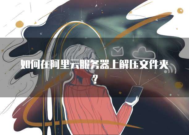 如何在阿里云服务器上解压文件夹？