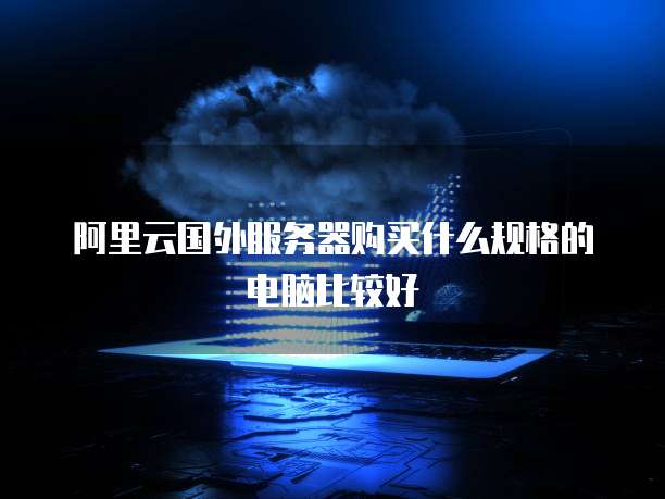 阿里云国外服务器购买什么规格的电脑比较好