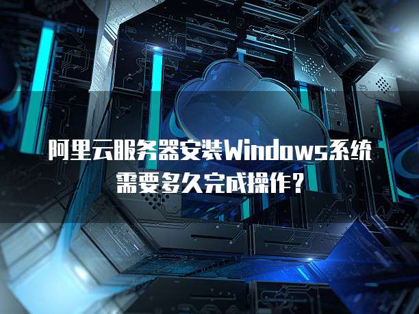 阿里云服务器安装Windows系统需要多久完成操作?