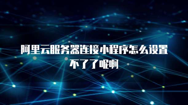 阿里云服务器连接小程序怎么设置不了了呢啊