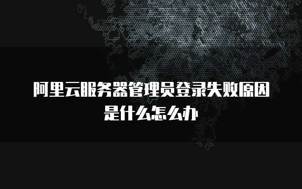 阿里云服务器管理员登录失败原因是什么怎么办