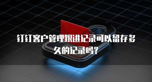 钉钉客户管理跟进记录可以留存多久的记录吗？