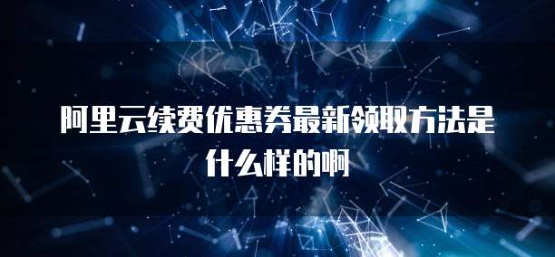 阿里云续费优惠券最新领取方法是什么样的啊
