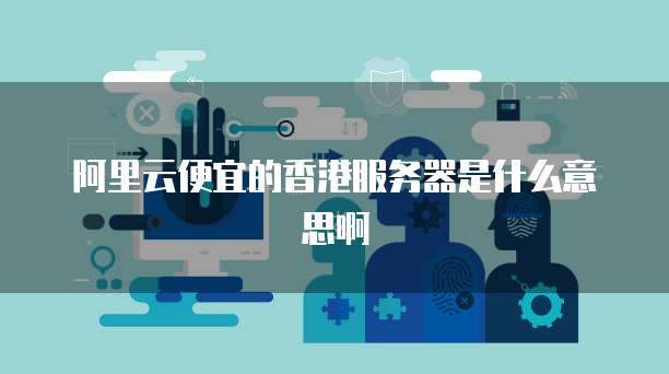 阿里云便宜的香港服务器是什么意思啊