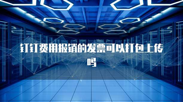 钉钉费用报销的发票可以打包上传吗