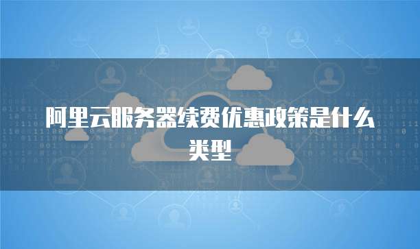 阿里云服务器续费优惠政策是什么类型