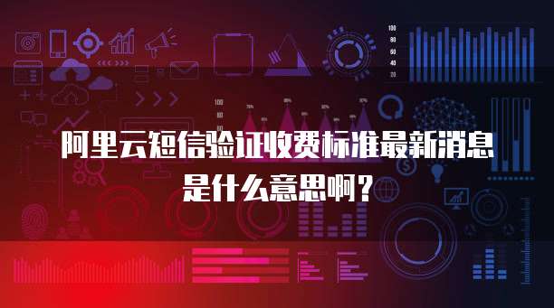 阿里云短信验证收费标准最新消息是什么意思啊?