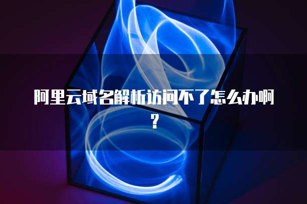 阿里云域名解析访问不了怎么办啊?