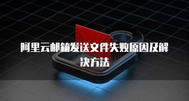 阿里云邮箱发送文件失败原因及解决方法