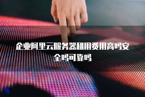 企业阿里云服务器租用费用高吗安全吗可靠吗