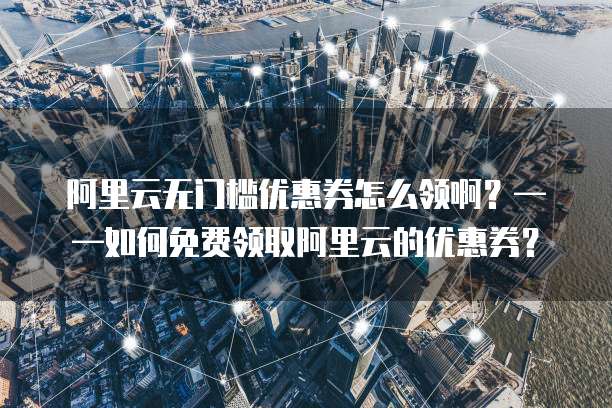 阿里云无门槛优惠券怎么领啊?——如何免费领取阿里云的优惠券?