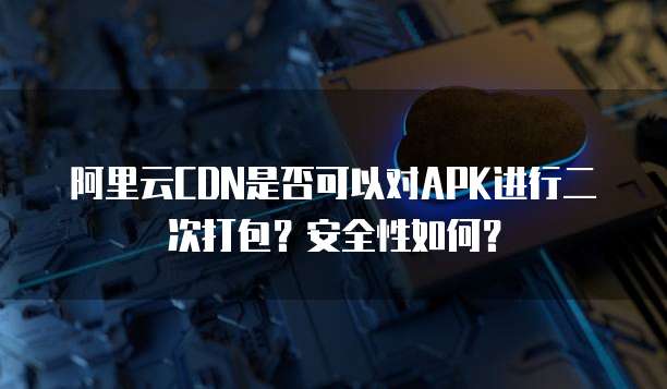 阿里云CDN是否可以对APK进行二次打包？安全性如何？