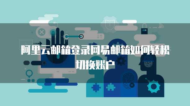 阿里云邮箱登录网易邮箱如何轻松切换账户